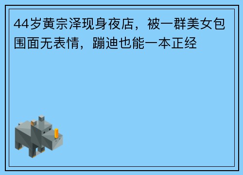 44岁黄宗泽现身夜店，被一群美女包围面无表情，蹦迪也能一本正经